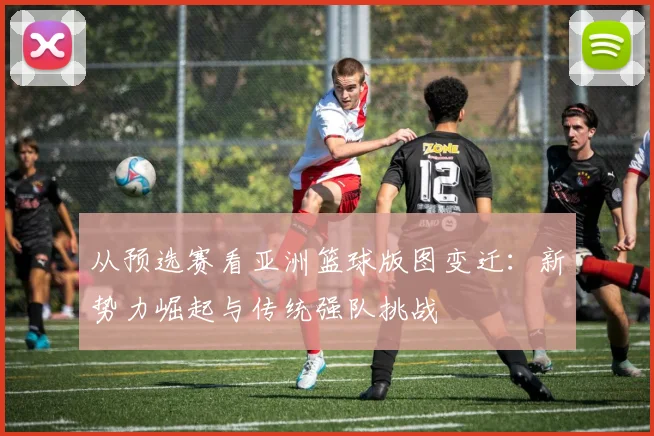 从预选赛看亚洲篮球版图变迁：新势力崛起与传统强队挑战