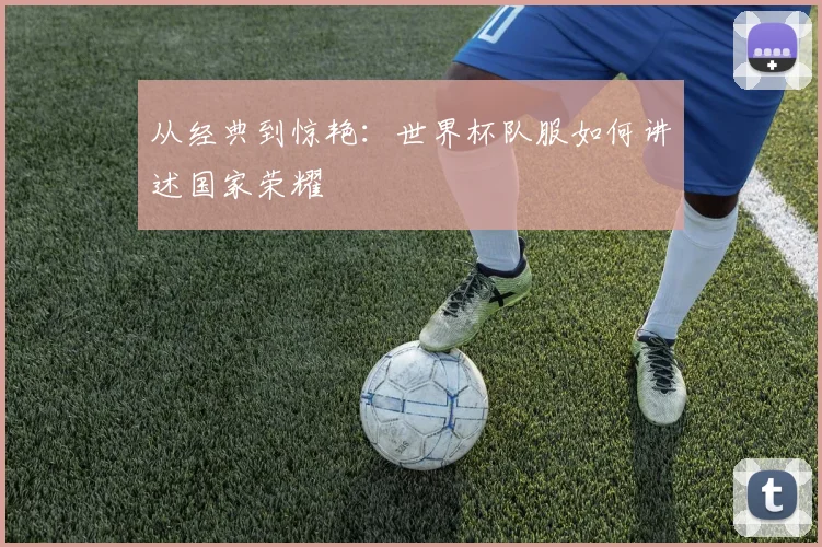 从经典到惊艳：世界杯队服如何讲述国家荣耀
